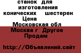 станок  для     изготовления  конических    шестерен  › Цена ­ 40 000 - Московская обл., Москва г. Другое » Продам   